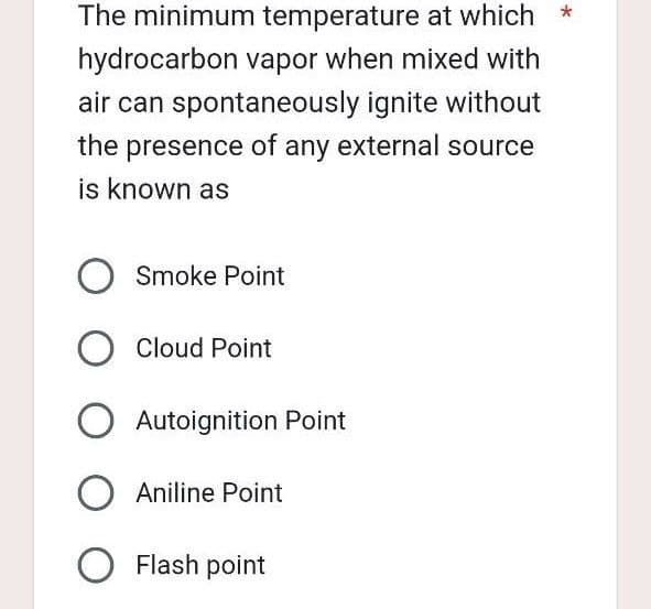 The minimum temperature at which *
hydrocarbon vapor when mixed with
air can spontaneously ignite without
the presence of any external source
is known as
O Smoke Point
O Cloud Point
O Autoignition Point
O Aniline Point
O Flash point