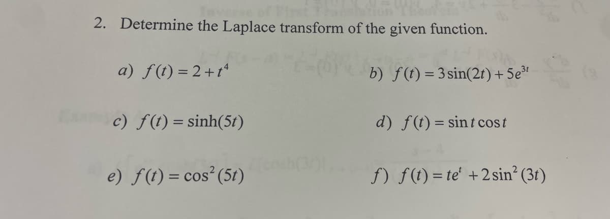 Ex
2. Determine the Laplace transform of the given function.
a) f(t) = 2 + tª
c) f(t)=sinh(51)
e) f(t) = cos² (51)
E
b) f(t) = 3 sin(2t) + 5e³t
d) f(t) = sint cost
f) f(t)= te' + 2 sin² (3)