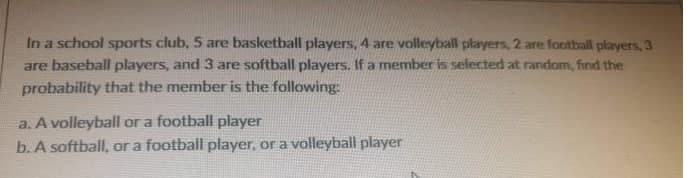 In a school sports club, 5 are basketball players, 4 are volleyball players, 2 are football players, 3
are baseball players, and 3 are softball players. If a member is selected at random, find the
probability that the member is the following:
a. A volleyball or a football player
b. A softball, or a football player, or a volleyball player

