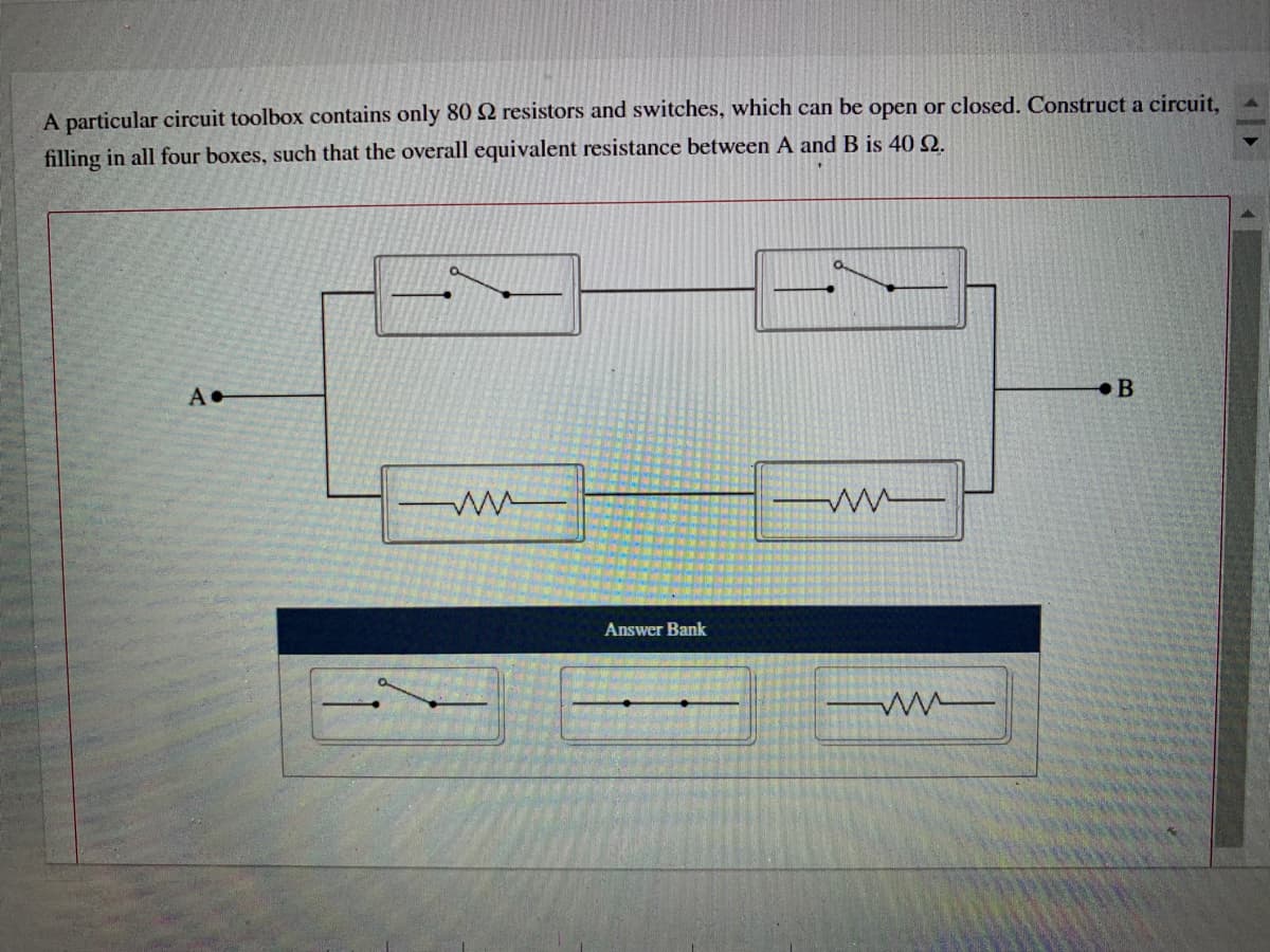 A particular circuit toolbox contains only 80 2 resistors and switches, which can be open or closed. Construct a circuit,
filling in all four boxes, such that the overall equivalent resistance between A and B is 40 Q.
A•
B
Answer Bank
