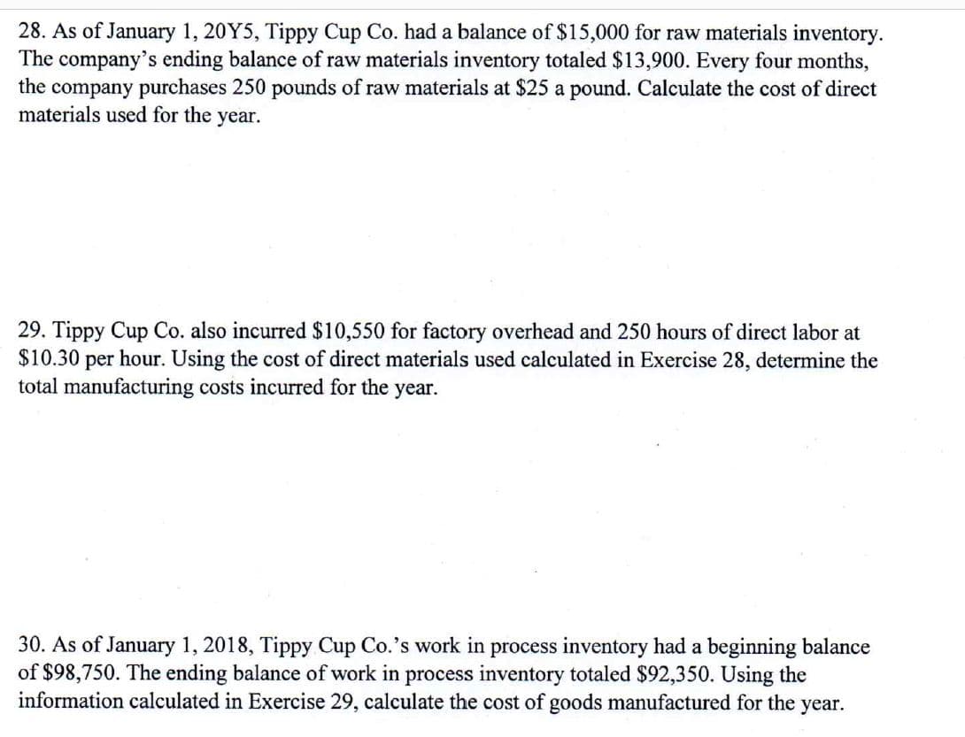28. As of January 1, 20Y5, Tippy Cup Co. had a balance of $15,000 for raw materials inventory.
The company's ending balance of raw materials inventory totaled $13,900. Every four months,
the company purchases 250 pounds of raw materials at $25 a pound. Calculate the cost of direct
materials used for the year.
29. Tippy Cup Co. also incurred $10,550 for factory overhead and 250 hours of direct labor at
$10.30 per hour. Using the cost of direct materials used calculated in Exercise 28, determine the
total manufacturing costs incurred for the year.
30. As of January 1, 2018, Tippy Cup Co.'s work in process inventory had a beginning balance
of $98,750. The ending balance of work in process inventory totaled $92,350. Using the
information calculated in Exercise 29, calculate the cost of goods manufactured for the year.