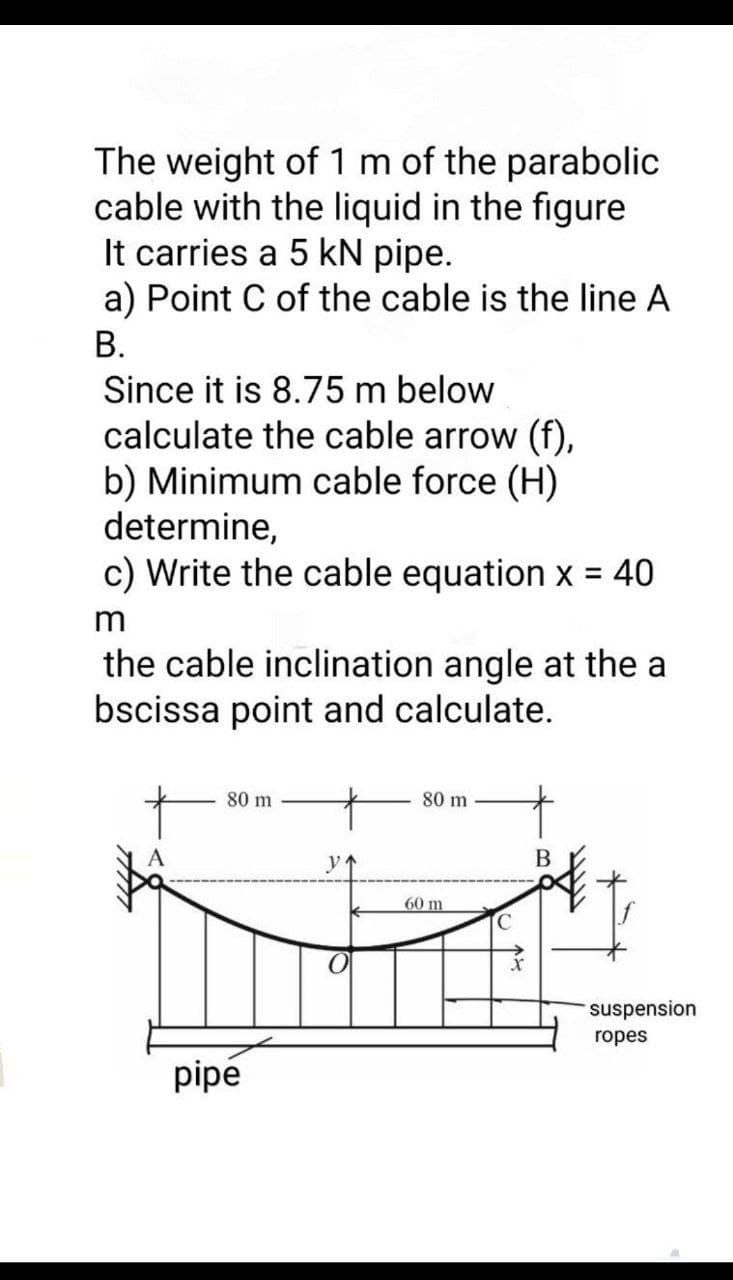The weight of 1 m of the parabolic
cable with the liquid in the figure
It carries a 5 kN pipe.
a) Point C of the cable is the line A
В.
Since it is 8.75 m below
calculate the cable arrow (f),
b) Minimum cable force (H)
determine,
c) Write the cable equation x = 40
%3D
m
the cable inclination angle at the a
bscissa point and calculate.
80 m
80 m
В
60 m
C.
suspension
ropes
pipé
个と
