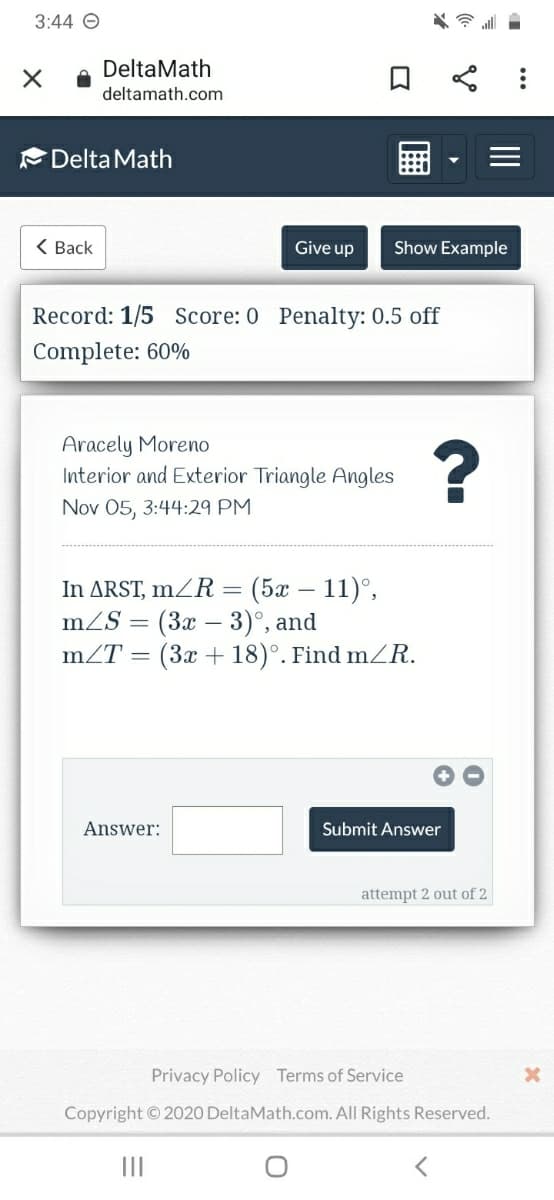 3:44 O
DeltaMath
deltamath.com
Delta Math
< Back
Give up
Show Example
Record: 1/5 Score: 0 Penalty: 0.5 off
Complete: 60%
Aracely Moreno
Interior and Exterior Triangle Angles
Nov 05, 3:44:29 PM
In ARST, mZR = (5x – 11)°,
mZS = (3x – 3)°, and
mZT =
(3x + 18)°. Find mZR.
Answer:
Submit Answer
attempt 2 out of 2
Privacy Policy Terms of Service
Copyright ©2020 DeltaMath.com. All Rights Reserved.
II
