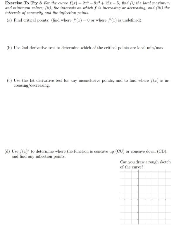 Exercise To Try 8 For the curve f (x) = 2r – 9a2 + 12r – 5, find (i) the local marimum
and minimum values, (ii), the intervals on which f is increasing or decreasing, and (iii) the
intervals of concavity and the inflection points.
(a) Find critical points: (find where f'(a) = 0 or where f'(7) is undefined).
(b) Use 2nd derivative test to determine which of the critical points are local min/max.
(c) Use the 1st derivative test for any inconclusive points, and to find where f(x) is in-
creasing/decreasing.
(d) Use f(z)" to determine where the function is concave up (CU) or concave down (CD),
and find any inflection points.
Can you draw a rough sketch
of the curve?
