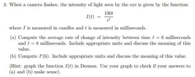 3. When a camera flashes, the intensity of light seen by the eye is given by the function:
100t
I(t)
et
where I is measured in candles and t is measured in milliseconds.
(a) Compute the average rate of change of intensity between time t = 6 milliseconds
and t = 8 milliseconds. Include appropriate units and discuss the meaning of this
value.
(b) Compute I'(6). Include appropriate units and discuss the meaning of this value.
(Hint: graph the function I(t) in Desmos. Use your graph to check if your answers to
(a) and (b) make sense).
