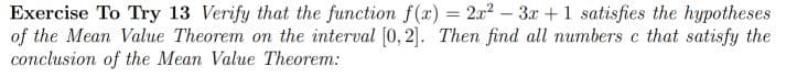 Exercise To Try 13 Verify that the function f() = 2a2 – 3x + 1 satisfies the hypotheses
of the Mean Value Theorem on the interval [0, 2]. Then find all numbers c that satisfy the
conclusion of the Mean Value Theorem:
