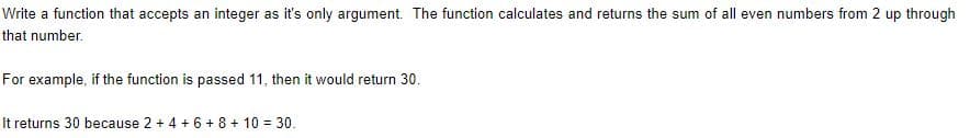 Write a function that accepts an integer as it's only argument. The function calculates and returns the sum of all even numbers from 2 up through
that number.
For example, if the function is passed 11, then it would return 30.
It returns 30 because 2 + 4 + 6 + 8 + 10 = 30.
