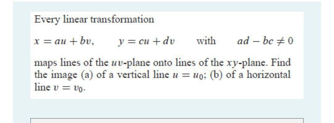 Every linear transformation
x = au + bv,
y = cu + dv
with
ad – bc +0
|
maps lines of the uv-plane onto lines of the xy-plane. Find
the image (a) of a vertical line u = uo: (b) of a horizontal
line v = vo.
