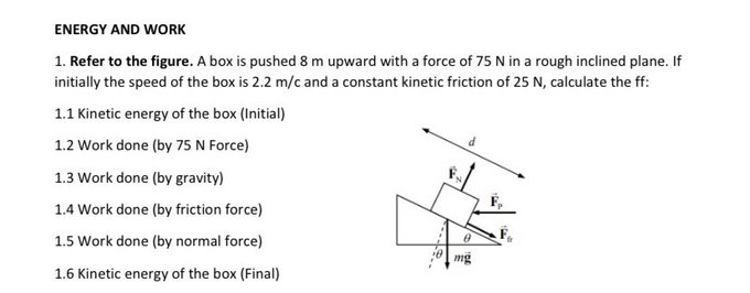 ENERGY AND WORK
1. Refer to the figure. A box is pushed 8 m upward with a force of 75 N in a rough inclined plane. If
initially the speed of the box is 2.2 m/c and a constant kinetic friction of 25 N, calculate the ff:
1.1 Kinetic energy of the box (Initial)
1.2 Work done (by 75 N Force)
1.3 Work done (by gravity)
1.4 Work done (by friction force)
1.5 Work done (by normal force)
mg
1.6 Kinetic energy of the box (Final)
