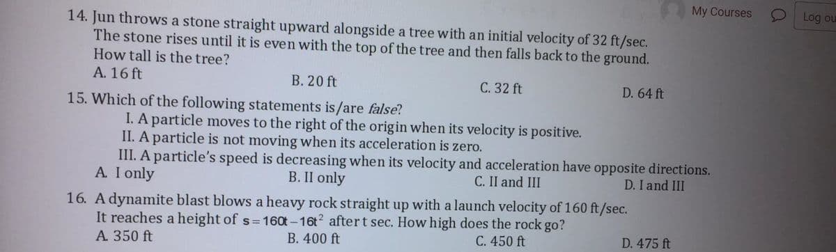 My Courses
Log ou
14. Jun throws a stone straight upward alongside a tree with an initial velocity of 32 ft/sec.
The stone rises until it is even with the top of the tree and then falls back to the ground.
How tall is the tree?
A. 16 ft
В. 20 ft
C. 32 ft
D. 64 ft
15. Which of the following statements is/are false?
I. A particle moves to the right of the origin when its velocity is positive.
II. A particle is not moving when its acceleration is zero.
III. A particle's speed is decreasing when its velocity and acceleration have opposite directions.
A. I only
B. II only
C. II and III
D. I and III
16. A dynamite blast blows a heavy rock straight up with a launch velocity of 160 ft/sec.
It reaches a height of s=16ot -16t2 aftert sec. How high does the rock go?
A. 350 ft
В. 400 ft
C. 450 ft
D. 475 ft
