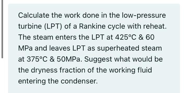 Calculate the work done in the low-pressure
turbine (LPT) of a Rankine cycle with reheat.
The steam enters the LPT at 425°C & 60
MPa and leaves LPT as superheated steam
at 375°C & 50MPA. Suggest what would be
the dryness fraction of the working fluid
entering the condenser.
