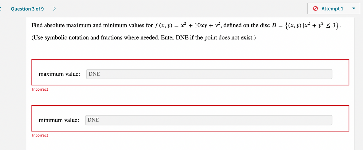 K
Question 3 of 9 >
Attempt 1
Find absolute maximum and minimum values for f (x, y) = x² + 10xy + y², defined on the disc D = {(x, y) |x² + y² ≤ 3} .
(Use symbolic notation and fractions where needed. Enter DNE if the point does not exist.)
maximum value:
DNE
minimum value: DNE
Incorrect
Incorrect