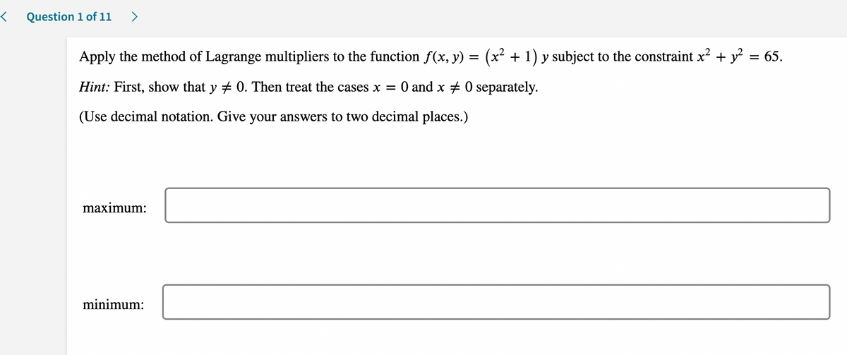 Question 1 of 11 >
=
(x² + 1) y subject to the constraint x² + y² = 65.
Apply the method of Lagrange multipliers to the function f(x, y)
Hint: First, show that y # 0. Then treat the cases x = 0 and x 0 separately.
(Use decimal notation. Give your answers to two decimal places.)
maximum:
minimum: