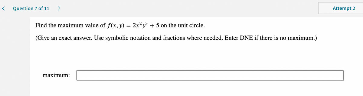 <
Question 7 of 11 >
Find the maximum value of f(x, y) = 2x²y³ + 5 on the unit circle.
(Give an exact answer. Use symbolic notation and fractions where needed. Enter DNE if there is no maximum.)
maximum:
Attempt 2