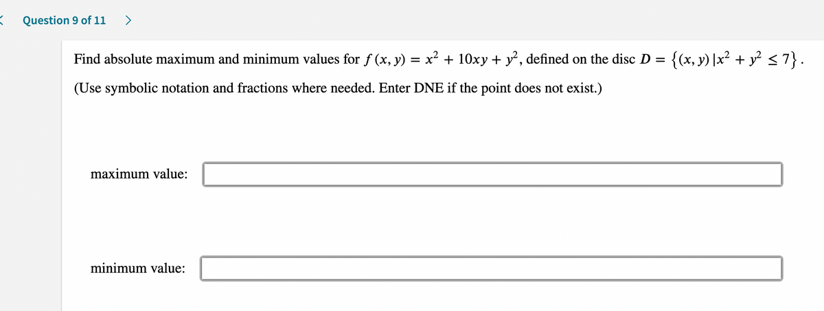 =
Question 9 of 11 >
Find absolute maximum and minimum values for ƒ (x, y) = x² + 10xy + y², defined on the disc D = {(x, y) |x² + y² ≤7}.
(Use symbolic notation and fractions where needed. Enter DNE if the point does not exist.)
maximum value:
minimum value: