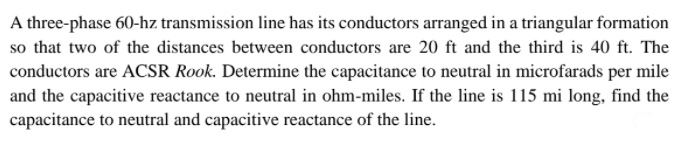 A three-phase 60-hz transmission line has its conductors arranged in a triangular formation
so that two of the distances between conductors are 20 ft and the third is 40 ft. The
conductors are ACSR Rook. Determine the capacitance to neutral in microfarads per mile
and the capacitive reactance to neutral in ohm-miles. If the line is 115 mi long, find the
capacitance to neutral and capacitive reactance of the line.
