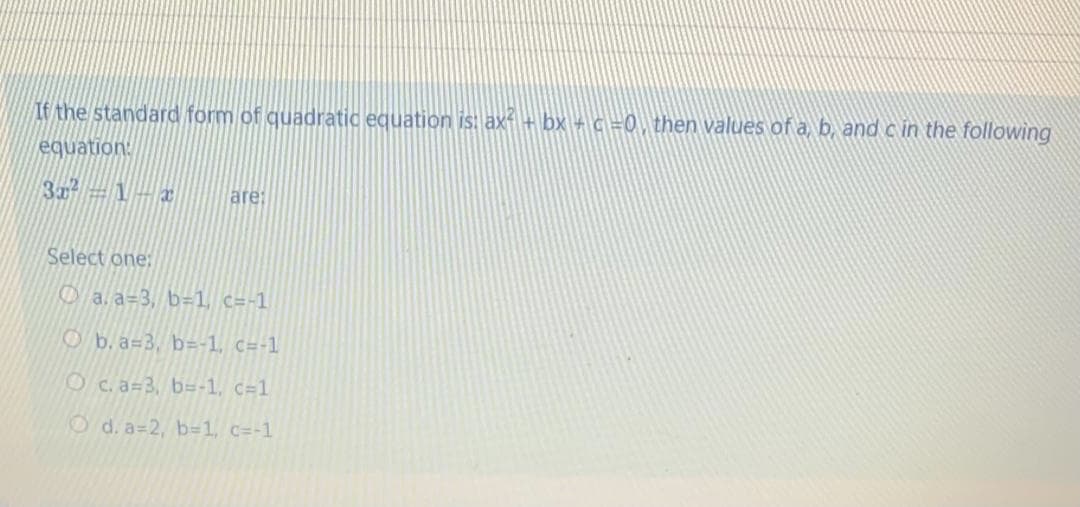 If the standard form of quadratic equation is: ax + bx + c =0,then values of a, b, and c in the following
equation:
3x=1-x
are:
Select one:
O a. a=3, b=1, c=-1
O b. a=3, b=-1, c=-1
O c. a=3, b=-1, c=1
Od. a=2, b=1, c=-1
