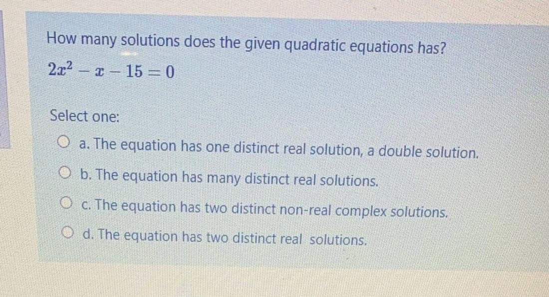 How many solutions does the given quadratic equations has?
2x2
T - 15 0
Select one:
O a. The equation has one distinct real solution, a double solution.
O b. The equation has many distinct real solutions.
O c. The equation has two distinct non-real complex solutions.
O d. The equation has two distinct real solutions.
