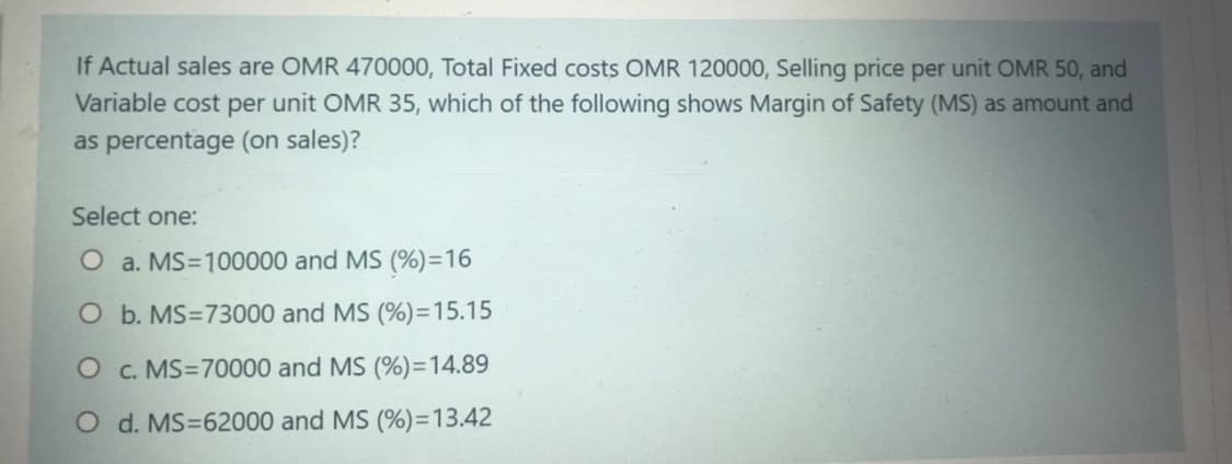 If Actual sales are OMR 470000, Total Fixed costs OMR 120000, Selling price per unit OMR 50, and
Variable cost per unit OMR 35, which of the following shows Margin of Safety (MS) as amount and
as percentage (on sales)?
Select one:
O a. MS=100000 and MS (%)=16
O b. MS=73000 and MS (%)=15.15
O c. MS=70000 and MS (%)=14.89
O d. MS=62000 and MS (%)=13.42
