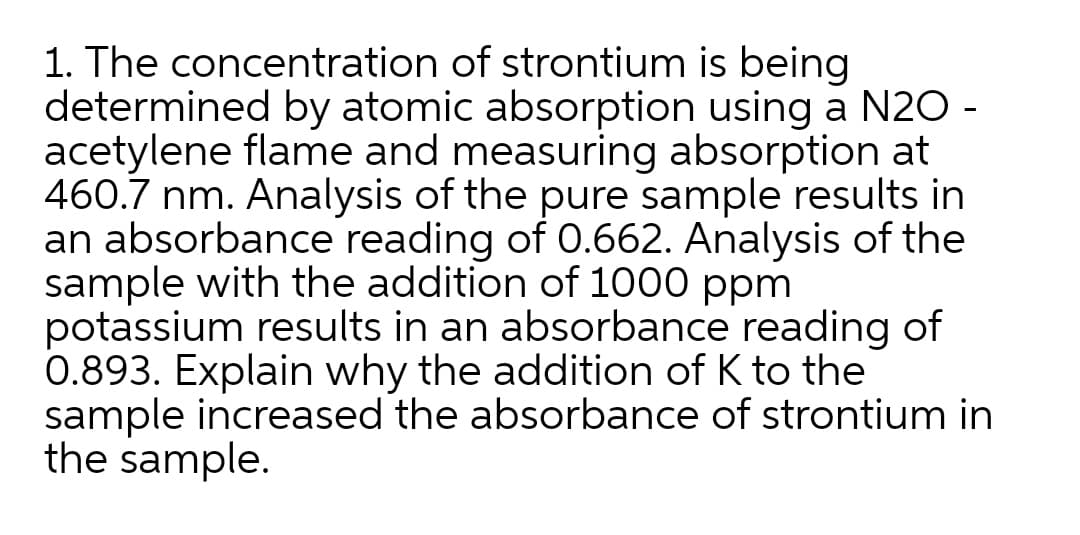 1. The concentration of strontium is being
determined by atomic absorption using a N20 -
acetylene flame and measuring absorption at
460.7 nm. Analysis of the pure sample results in
an absorbance reading of 0.662. Analysis of the
sample with the addition of 1000 ppm
potassium results in an absorbance reading of
0.893. Explain why the addition of K to the
sample increased the absorbance of strontium in
the sample.
