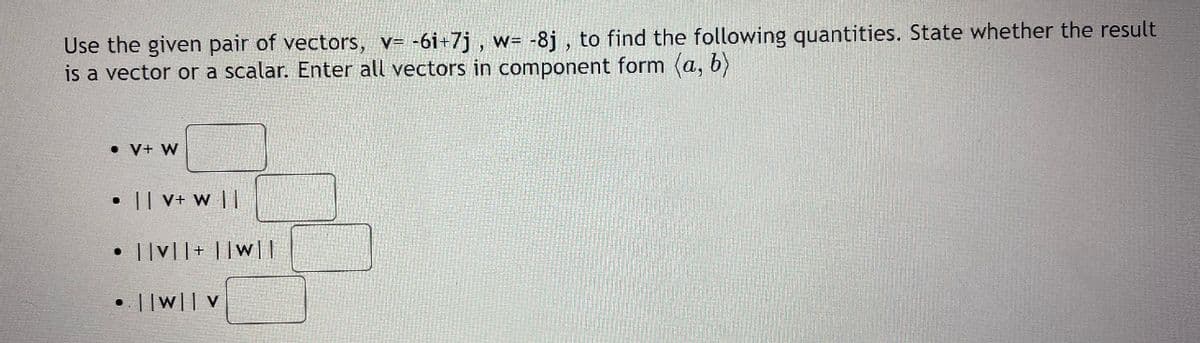 Use the given pair of vectors, v= -6i+7j , w= -8j , to find the following quantities. State whether the result
is a vector or a scalar. Enter all vectors in component form (a, b)
• V+ W
• || V+ w ||
• ||v||+ ||w||
• ||w|| V
