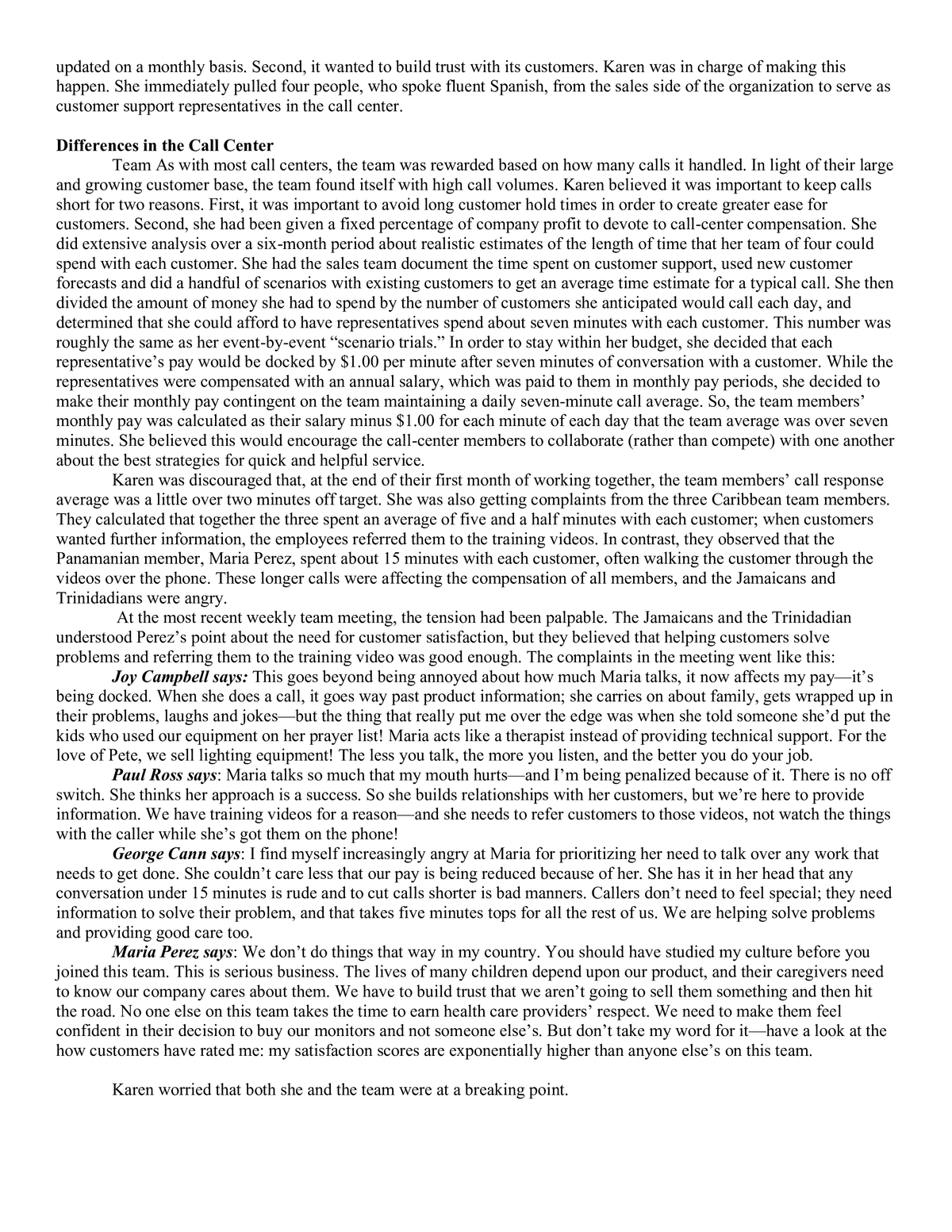 updated on a monthly basis. Second, it wanted to build trust with its customers. Karen was in charge of making this
happen. She immediately pulled four people, who spoke fluent Spanish, from the sales side of the organization to serve as
customer support representatives in the call center.
Differences in the Call Center
Team As with most call centers, the team was rewarded based on how many calls it handled. In light of their large
and growing customer base, the team found itself with high call volumes. Karen believed it was important to keep calls
short for two reasons. First, it was important to avoid long customer hold times in order to create greater ease for
customers. Second, she had been given a fixed percentage of company profit to devote to call-center compensation. She
did extensive analysis over a six-month period about realistic estimates of the length of time that her team of four could
spend with each customer. She had the sales team document the time spent on customer support, used new customer
forecasts and did a handful of scenarios with existing customers to get an average time estimate for a typical call. She then
divided the amount of money she had to spend by the number of customers she anticipated would call each day, and
determined that she could afford to have representatives spend about seven minutes with each customer. This number was
roughly the same as her event-by-event "scenario trials." In order to stay within her budget, she decided that each
representative's pay would be docked by $1.00 per minute after seven minutes of conversation with a customer. While the
representatives were compensated with an annual salary, which was paid to them in monthly pay periods, she decided to
make their monthly pay contingent on the team maintaining a daily seven-minute call average. So, the team members'
monthly pay was calculated as their salary minus $1.00 for each minute of each day that the team average was over seven
minutes. She believed this would encourage the call-center members to collaborate (rather than compete) with one another
about the best strategies for quick and helpful service.
Karen was discouraged that, at the end of their first month of working together, the team members' call response
average was a little over two minutes off target. She was also getting complaints from the three Caribbean team members.
They calculated that together the three spent an average of five and a half minutes with each customer; when customers
wanted further information, the employees referred them to the training videos. In contrast, they observed that the
Panamanian member, Maria Perez, spent about 15 minutes with each customer, often walking the customer through the
videos over the phone. These longer calls were affecting the compensation of all members, and the Jamaicans and
Trinidadians were angry.
At the most recent weekly team meeting, the tension had been palpable. The Jamaicans and the Trinidadian
understood Perez's point about the need for customer satisfaction, but they believed that helping customers solve
problems and referring them to the training video was good enough. The complaints in the meeting went like this:
Joy Campbell says: This goes beyond being annoyed about how much Maria talks, it now affects my pay it's
being docked. When she does a call, it goes way past product information; she carries on about family, gets wrapped up in
their problems, laughs and jokes—but the thing that really put me over the edge was when she told someone she'd put the
kids who used our equipment on her prayer list! Maria acts like a therapist instead of providing technical support. For the
love of Pete, we sell lighting equipment! The less you talk, the more you listen, and the better you do your job.
Paul Ross says: Maria talks so much that my mouth hurts—and I'm being penalized because of it. There is no off
switch. She thinks her approach is a success. So she builds relationships with her customers, but we're here to provide
information. We have training videos for a reason and she needs to refer customers to those videos, not watch the things
with the caller while she's got them on the phone!
George Cann says: I find myself increasingly angry at Maria for prioritizing her need to talk over any work that
needs to get done. She couldn't care less that our pay is being reduced because of her. She has it in her head that any
conversation under 15 minutes is rude and to cut calls shorter is bad manners. Callers don't need to feel special; they need
information to solve their problem, and that takes five minutes tops for all the rest of us. We are helping solve problems
and providing good care too.
Maria Perez, says: We don't do things that way in my country. You should have studied my culture before you
joined this team. This is serious business. The lives of many children depend upon our product, and their caregivers need
to know our company cares about them. We have to build trust that we aren't going to sell them something and then hit
the road. No one else on this team takes the time to earn health care providers' respect. We need to make them feel
confident in their decision to buy our monitors and not someone else's. But don't take my word for it-have a look at the
how customers have rated me: my satisfaction scores are exponentially higher than anyone else's on this team.
Karen worried that both she and the team were at a breaking point.