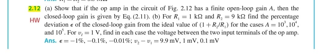 2.12 (a) Show that if the op amp in the circuit of Fig. 2.12 has a finite open-loop gain A, then the
closed-loop gain is given by Eq. (2.11). (b) For R, = 1 k2 and R, = 9 k2 find the percentage
HW
deviation e of the closed-loop gain from the ideal value of (1+R,/R) for the cases A = 10', 10*,
and 10°. For v,=1 V, find in each case the voltage between the two input terminals of the op amp.
Ans. e=-1%, –0.1%, –0.01%; v, – v, =9.9 mV, 1 mV, 0.1 mV
