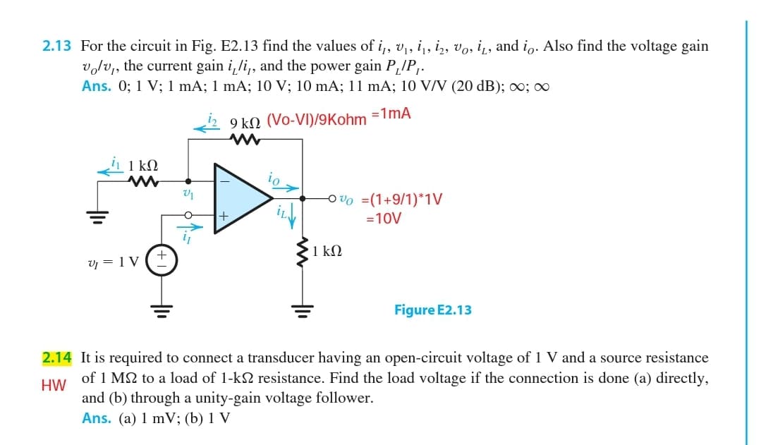2.13 For the circuit in Fig. E2.13 find the values of i,, v,, i,, i,, vo, i, and io. Also find the voltage gain
volv,, the current gain i,li,, and the power gain P,!P,.
Ans. 0; 1 V; 1 mA; 1 mA; 10 V; 10 mA; 11 mA; 10 V/V (20 dB); ∞; ∞
=1mA
9 kN (Vo-VI)/9Kohm
1 kΩ
Ov0 =(1+9/1)*1V
+
=10V
1 kΩ
V = 1 V
Figure E2.13
2.14 It is required to connect a transducer having an open-circuit voltage of 1 V and a source resistance
of 1 M2 to a load of 1-k2 resistance. Find the load voltage if the connection is done (a) directly,
HW
and (b) through a unity-gain voltage follower.
Ans. (a) 1 mV; (b) 1 V
