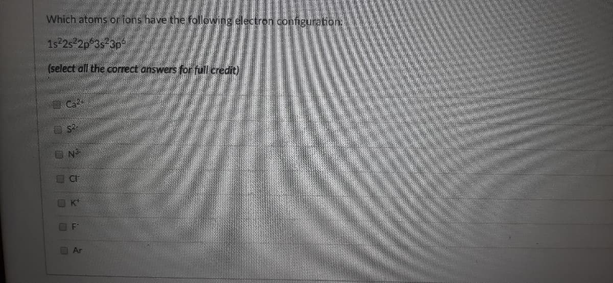 Which atoms or ions have the following electron configuration
1s 25 2p 3s-3p
(select all the correct answers for full credit)
Ca
K
OAr
O O O O O 0
