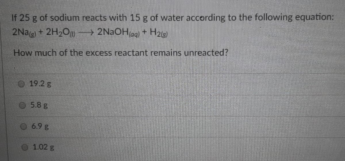If 25 g of sodium reacts with 15 g of water according to the following equation:
2Nag + 2H2O- 2NaOHag + H25)
How much of the excess reactant remains unreacted?
19.2 g
5.8 g
6.9 g
1.02 g
