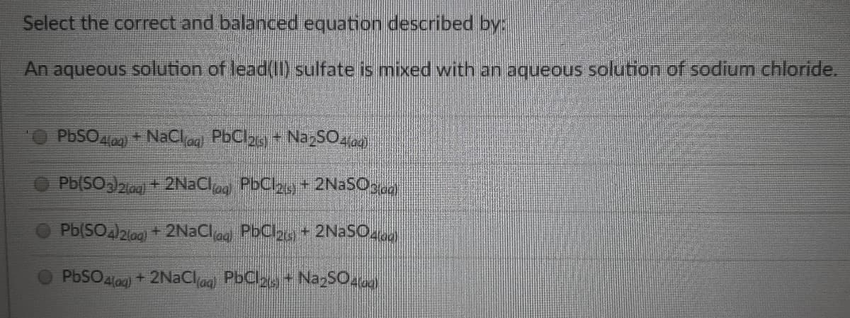 Select the correct and balanced equation described by:
An aqueous solution of lead(II) sulfate is mixed with an aqueous solution of sodium chloride.
PBSO)
+ NaClag PbCl,+ NazSO4)
Pb(SO)2iag + 2NaClag PbCl2y + 2NaSOen
Pb(SOa)2lag) + 2NaClag PbCla, + 2N2SO
PbSO lag) + 2NaClag PbClay + NazSO.
