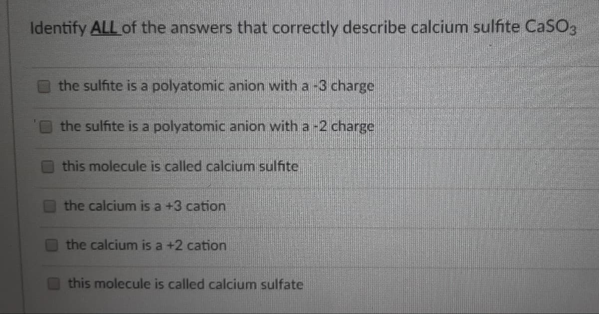 Identify ALL of the answers that correctly describe calcium sulfite CaSO3
the sulfite is a polyatomic anion with a -3 charge
the sulfite is a polyatomic anion with a -2 charge
this molecule is called calcium sulfite
the calcium is a +3 cation
the calcium is a +2 cation
this molecule is called calcium sulfate

