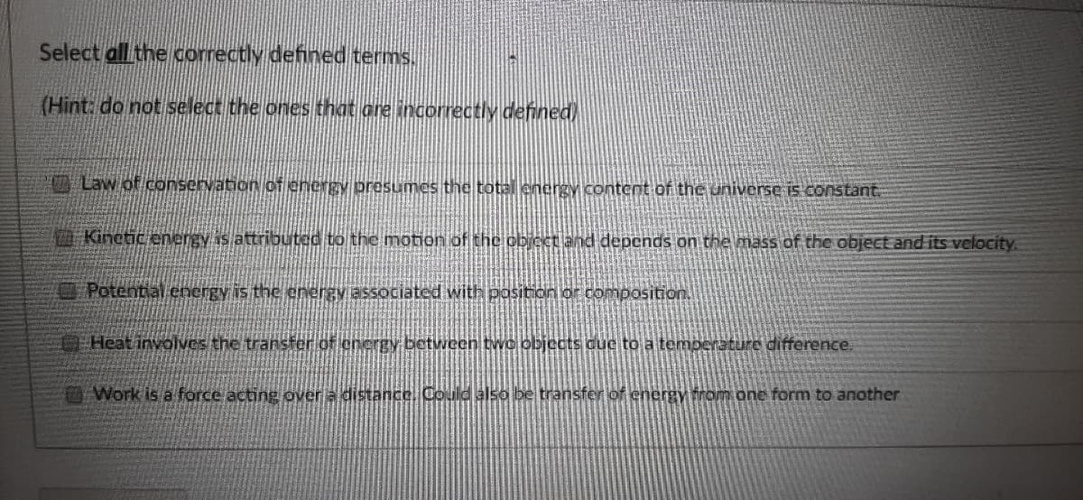 Select all the correctly defined terms.
(Hint: do not select the ones that are incorrectly defined)
Law of conservation of energy presumes the total energy content of the universe is constant.
Kinetic energy is attributed to the motion of the obicet and depends on the mass of the object and its velocity.
O Potential cnergy is the energy associated with position or composition.
Heat involves the transfer of energy between two objects due to a temperature difference.
Work is a force acting over a distance Could also be transfer of cnergy from onc form to another

