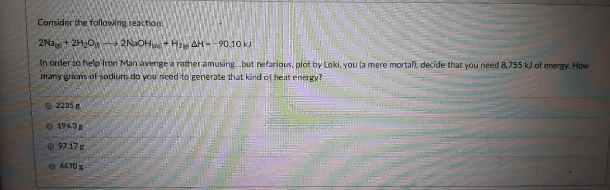 Consider the following reaction:
2Nag+ 2H2O 2NaOHag H2 AH= -90.10 kJ
In order to help Iron Man avenge a rather amusing.but nefarious, plot by Loki, you (a mere mortal), decide that you need 8,755 kJ of energy. How
many grams of sodium do you need to generate that kind of heat energy?
2235 g
194.3 g
97.17-g
4470 g
