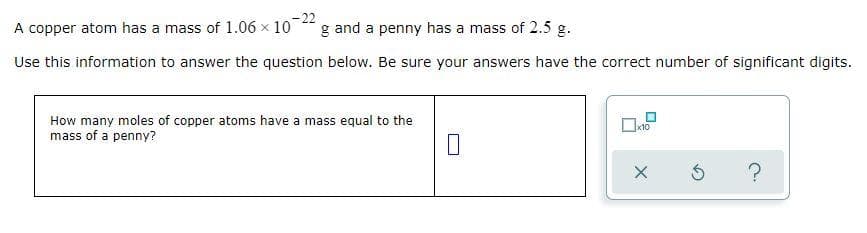 -22
A copper atom has a mass of 1.06 x 10
g and a penny has a mass of 2.5 g.
Use this information to answer the question below. Be sure your answers have the correct number of significant digits.
How many moles of copper atoms have a mass equal to the
mass of a penny?
☐x10
X
Ś
?