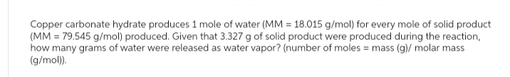 Copper carbonate hydrate produces 1 mole of water (MM = 18.015 g/mol) for every mole of solid product
(MM = 79.545 g/mol) produced. Given that 3.327 g of solid product were produced during the reaction,
how many grams of water were released as water vapor? (number of moles = mass (g)/ molar mass
(g/mol)).