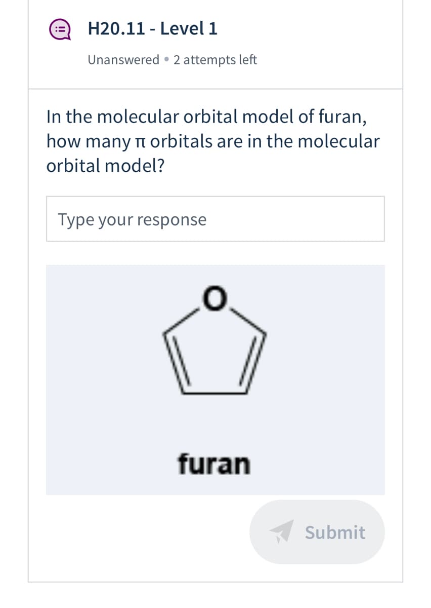 H20.11 - Level 1
Unanswered • 2 attempts left
In the molecular orbital model of furan,
how many n orbitals are in the molecular
orbital model?
Type your response
furan
Submit
