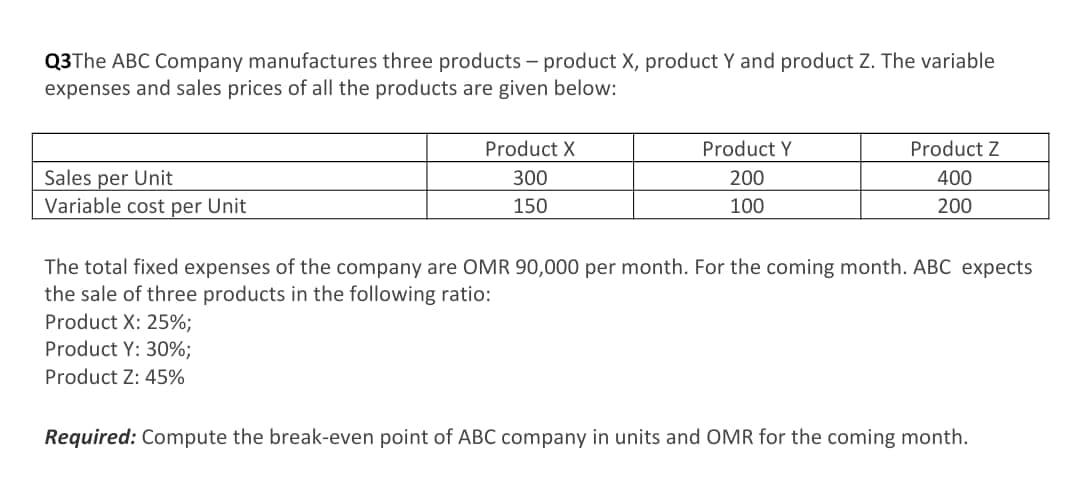 Q3The ABC Company manufactures three products – product X, product Y and product Z. The variable
expenses and sales prices of all the products are given below:
Product X
Product Y
Product Z
Sales per Unit
300
200
400
Variable cost per Unit
150
100
200
The total fixed expenses of the company are OMR 90,000 per month. For the coming month. ABC expects
the sale of three products in the following ratio:
Product X: 25%;
Product Y: 30%;
Product Z: 45%
Required: Compute the break-even point of ABC company in units and OMR for the coming month.
