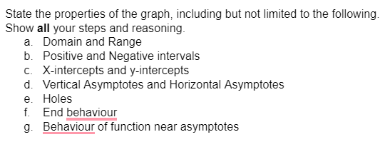 State the properties of the graph, including but not limited to the following.
Show all your steps and reasoning.
a. Domain and Range
b. Positive and Negative intervals
c. X-intercepts and y-intercepts
d. Vertical Asymptotes and Horizontal Asymptotes
e. Holes
f.
End behaviour
g. Behaviour of function near asymptotes
