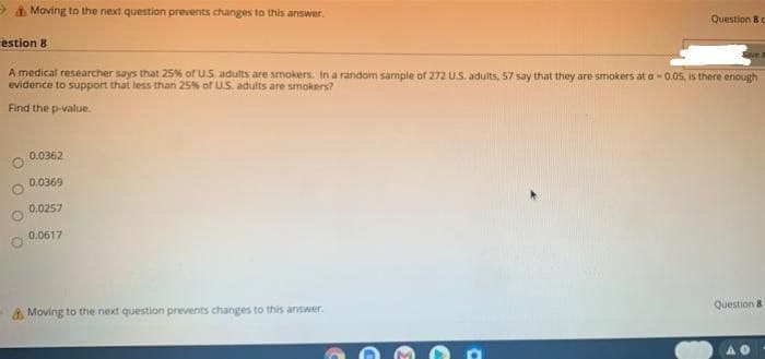 A Moving to the next question prevents changes to this answer.
Question 8c
estion 8
A medical researcher says that 25% of U.S. adults are smokers. In a random sample of 272 US. adults, 57 say that they are smokers at a- 0.05, is there enough
evidence to support that less than 25% of US. adults are smokers?
Find the p-value.
0.0362
0.0369
0.0257
0.0617
Question 8
& Moving to the next question prevents changes to this answer.
