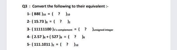 Q3 : Convert the following to their equivalent :-
1- ( BBE J1s = ( ? ho
2- ( 15.73 )s = ( ? 2
%3D
3- (11111100 )r's complement = ( ? Junsigned integer
%3D
4- ( 2.57 )s + ( 527)s = ( ? )s
5- ( 111.1011 )2 = ( ? Jho
%3D
