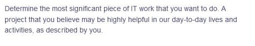 Determine the most significant piece of IT work that you want to do. A
project that you believe may be highly helpful in our day-to-day lives and
activities, as described by you.