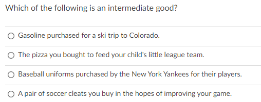Which of the following is an intermediate good?
Gasoline purchased for a ski trip to Colorado.
O The pizza you bought to feed your child's little league team.
O Baseball uniforms purchased by the New York Yankees for their players.
O A pair of soccer cleats you buy in the hopes of improving your game.