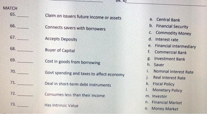 MATCH
65.
66.
67.
68.
69.
70.
71.
72.
73.
Claim on issuers future income or assets
Connects savers with borrowers
Accepts Deposits
Buyer of Capital
Cost in goods from borrowing
Govt spending and taxes to affect economy
Deal in short-term debt instruments
Consumes less than their income
Has Intrinsic Value
a. Central Bank
b. Financial Security
c. Commodity Money
Interest rate
d.
e.
f. Commercial Bank
Investment Bank
Financial Intermediary
g.
h.
Saver
i. Nominal Interest Rate
j.
Real Interest Rate
Fiscal Policy
k.
1. Monetary Policy
m. Investor
n. Financial Market
o. Money Market