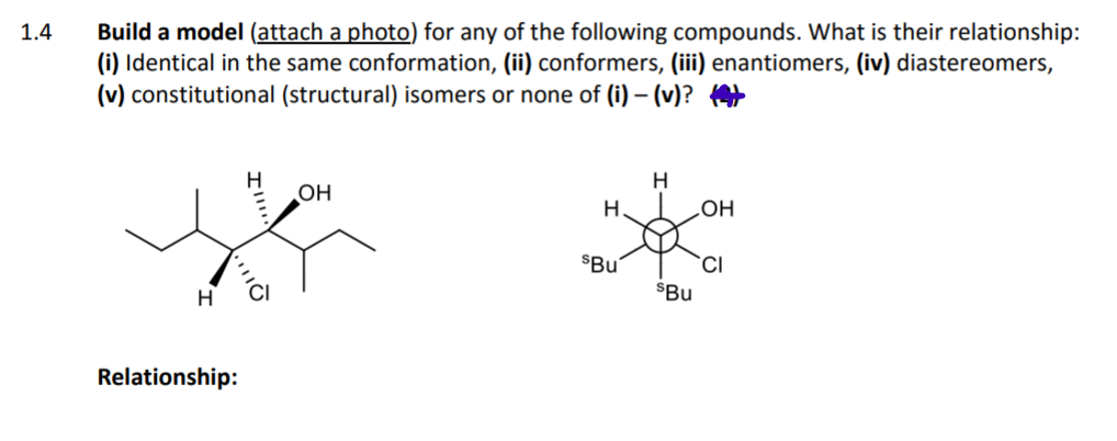 Build a model (attach a photo) for any of the following compounds. What is their relationship:
(i) Identical in the same conformation, (ii) conformers, (iii) enantiomers, (iv) diastereomers,
(v) constitutional (structural) isomers or none of (i) – (v)? 4
1.4
он
H.
LOH
$Bu
CI
$Bu
Relationship:

