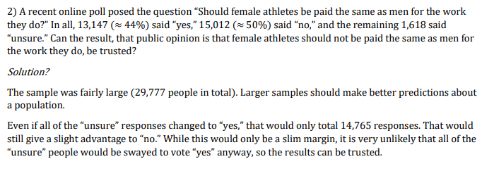 2) A recent online poll posed the question "Should female athletes be paid the same as men for the work
they do?" In all, 13,147 (x 44%) said "yes," 15,012 (= 50%) said “no," and the remaining 1,618 said
"unsure." Can the result, that public opinion is that female athletes should not be paid the same as men for
the work they do, be trusted?
Solution?
The sample was fairly large (29,777 people in total). Larger samples should make better predictions about
a population.
Even if all of the "unsure" responses changed to "yes," that would only total 14,765 responses. That would
still give a slight advantage to “no." While this would only be a slim margin, it is very unlikely that all of the
"unsure" people would be swayed to vote "yes" anyway, so the results can be trusted.
