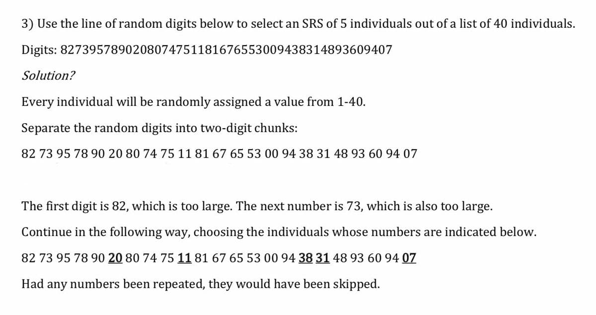 3) Use the line of random digits below to select an SRS of 5 individuals out of a list of 40 individuals.
Digits: 8273957890208074751181676553009438314893609407
Solution?
Every individual will be randomly assigned a value from 1-40.
Separate the random digits into two-digit chunks:
82 73 95 78 90 20 80 74 75 11 81 67 6553 00 94 38 31 48 93 60 94 07
The first digit is 82, which is too large. The next number is 73, which is also too large.
Continue in the following way, choosing the individuals whose numbers are indicated below.
82 73 95 78 90 20 80 74 75 11 81 67 65 53 00 94 38 31 48 93 60 94 07
Had any numbers been repeated, they would have been skipped.
