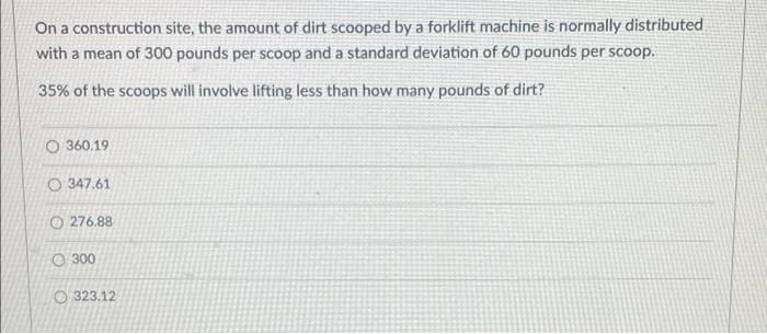 On a construction site, the amount of dirt scooped by a forklift machine is normally distributed
with a mean of 300 pounds per scoop and a standard deviation of 60 pounds per scoop.
35% of the scoops will involve lifting less than how many pounds of dirt?
O360.19
347.61
O276.88
300
323.12
