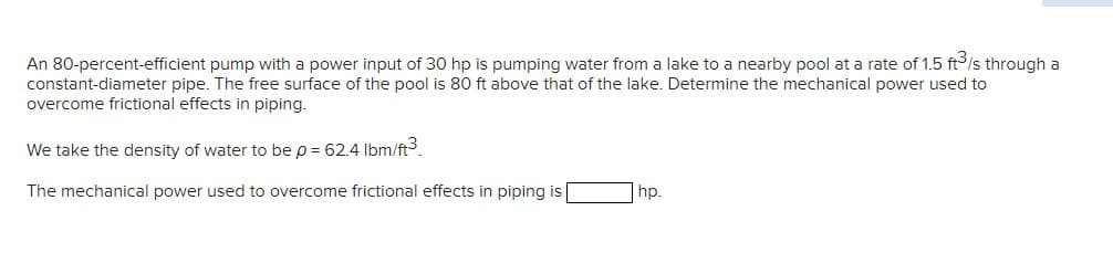 An 80-percent-efficient pump with a power input of 30 hp is pumping water from a lake to a nearby pool at a rate of 1.5 ft³/s through a
constant-diameter pipe. The free surface of the pool is 80 ft above that of the lake. Determine the mechanical power used to
overcome frictional effects in piping.
We take the density of water to be p = 62.4 lbm/ft³.
The mechanical power used to overcome frictional effects in piping is
hp.
