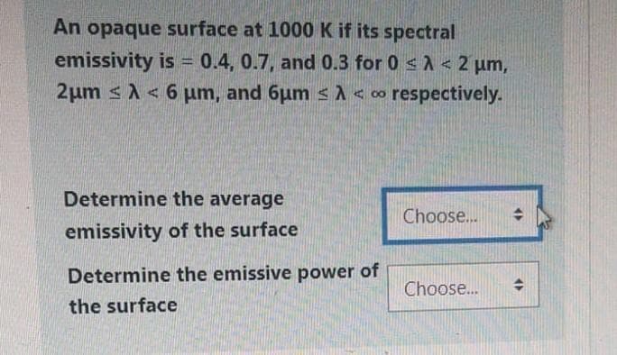 An opaque surface at 1000 K if its spectral
emissivity is = 0.4, 0.7, and 0.3 for 0 < < 2 µm,
2μm < 6 μm, and 6um <A <∞ respectively.
Determine the average
emissivity of the surface
Choose...
Determine the emissive power of
Choose...
the surface
→